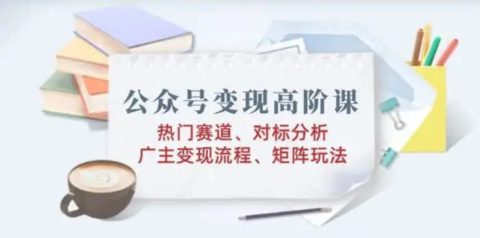 公众号变现高阶课：热门赛道、对标分析、广告主变现流程、矩阵玩法 - 副业心选-副业心选