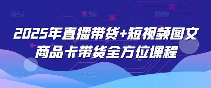 2025年直播带货+短视频图文商品卡带货全方位课程 - 副业心选-副业心选