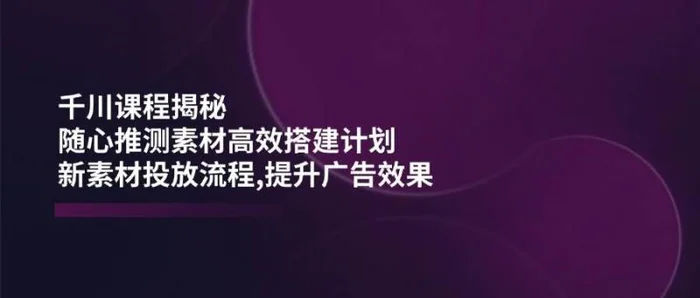 千川课程揭秘：随心推测素材高效搭建计划,新素材投放流程,提升广告效果-副业心选