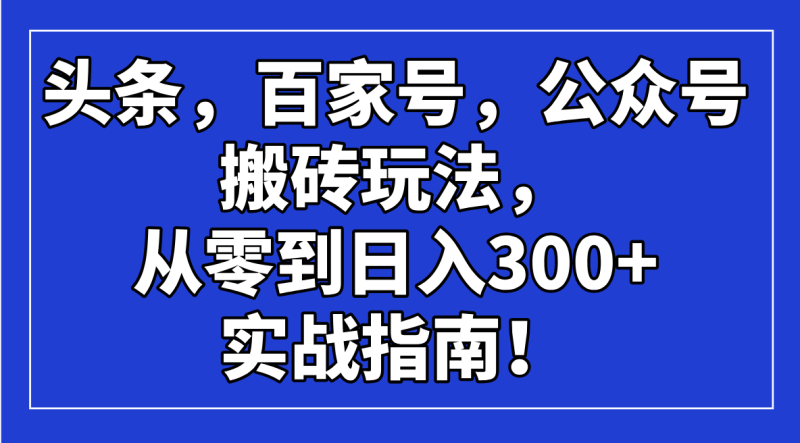（14405期）头条，百家号，公众号搬砖玩法，从零到日入300+的实战指南！-副业心选