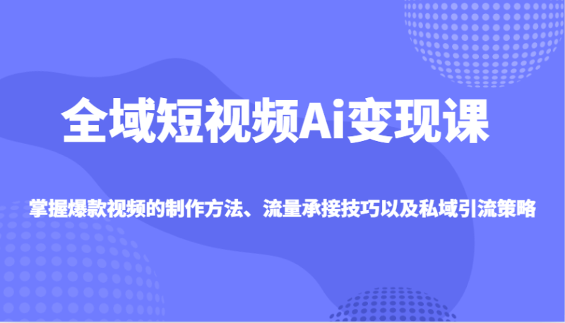 全域短视频Ai变现课，掌握爆款视频的制作方法、流量承接技巧以及私域引流策略-副业心选