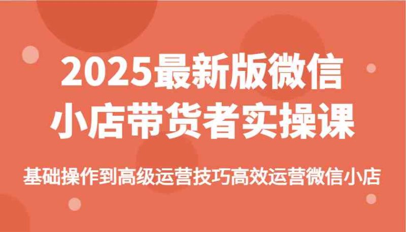 2025最新版微信小店带货者实操课，基础操作到高级运营技巧高效运营微信小店 - 副业心选-副业心选