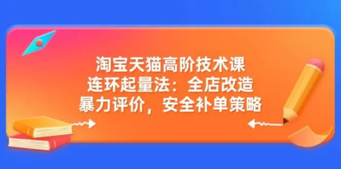 淘宝天猫高阶技术课：连环起量法：全店改造，暴力评价，安全补单策略 - 副业心选-副业心选