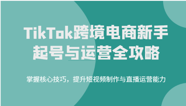 TikTok跨境电商新手起号与运营全攻略，掌握核心技巧，提升短视频制作与直播运营能力 - 副业心选-副业心选