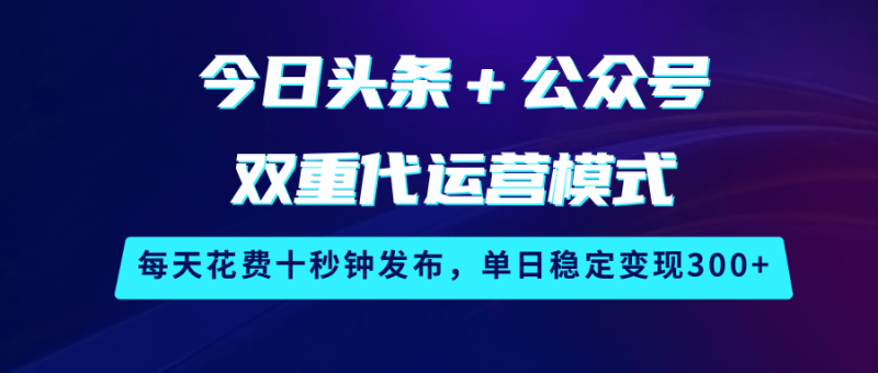 今日头条＋公众号双重代运营模式，每天花费十秒钟发布，单日稳定变现300+ - 副业心选-副业心选