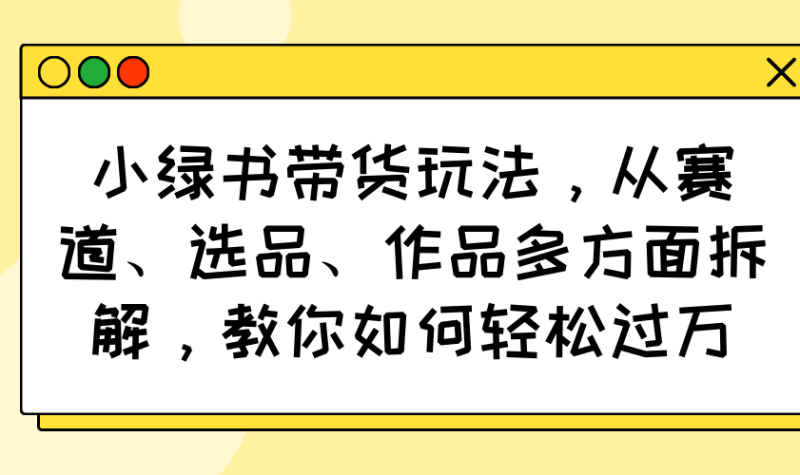 （14537期）小绿书带货玩法，从赛道、选品、作品多方面拆解，教你如何轻松过万-副业心选