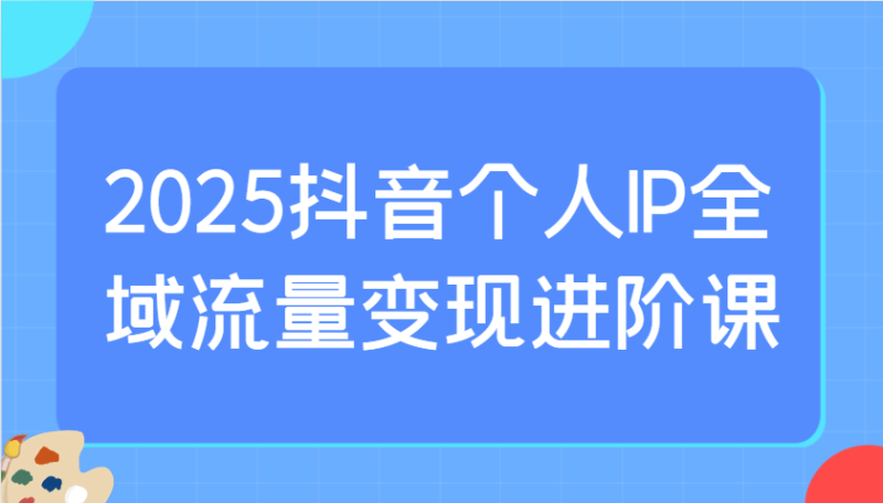 2025抖音个人IP全域流量变现进阶课：选爆品、抖音付费投流、千川投流实操及优化等-副业心选