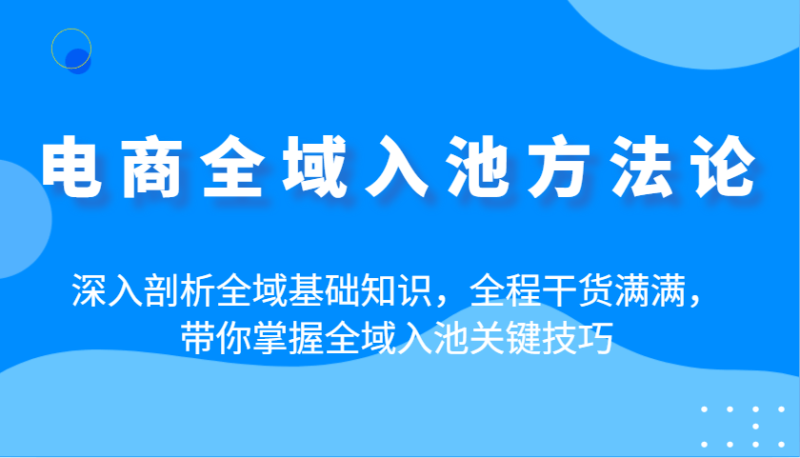 电商全域入池方法论：深入剖析全域基础知识，全程干货满满，带你掌握全域入池关键技巧-副业心选
