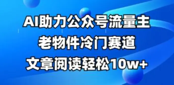 公众号流量主老物件冷门赛道，AI助力，文章阅读轻松10w+，全流程详细教程 - 副业心选-副业心选