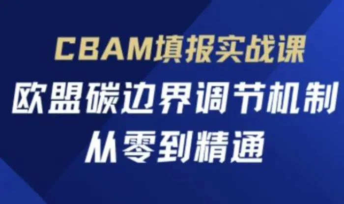 CBAM填报实战课，欧盟碳边界调节机制，从零到精通 - 副业心选-副业心选