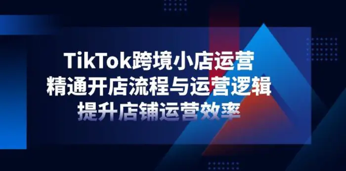 （14369期）TikTok跨境小店运营，精通开店流程与运营逻辑，提升店铺运营效率-副业心选
