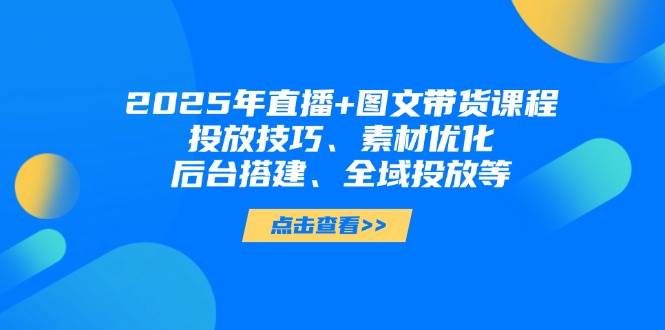 2025年短视频图文带货+直播带货：投放技巧、素材优化、后台搭建、全域投放等-副业心选
