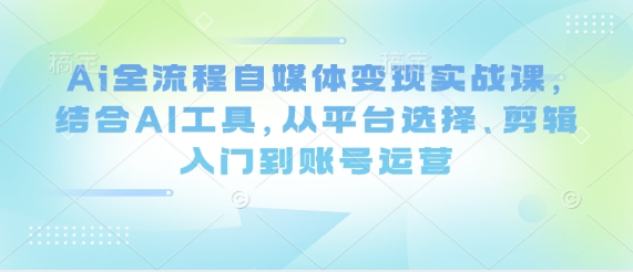 Ai全流程自媒体变现实战课，结合AI工具，从平台选择、剪辑入门到账号运营 - 副业心选-副业心选