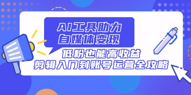 （14405期）AI工具助力自媒体变现，低粉也能高收益，剪辑入门到账号运营全攻略-副业心选