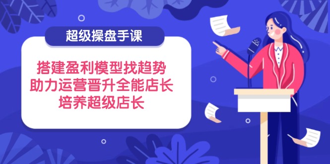（14431期）超级操盘手课，搭建盈利模型找趋势，助力运营晋升全能店长，培养超级店长 - 副业心选-副业心选