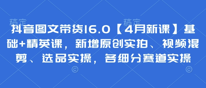 抖音图文带货16.0【4月新课】基础+精英课，新增原创实拍、视频混剪、选品实操，各细分赛道实操 - 副业心选-副业心选