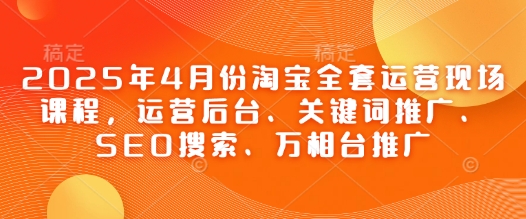 2025年4月份淘宝全套运营现场课程，运营后台、关键词推广、SEO搜索、万相台推广 - 副业心选-副业心选