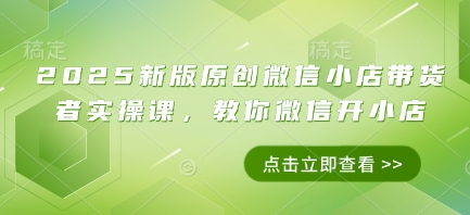 2025新版原创微信小店带货者实操课，教你微信开小店 - 副业心选-副业心选