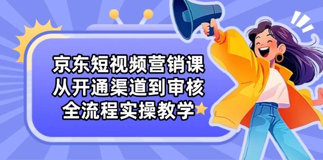 京东短视频营销课：从开通渠道到审核，全流程实操教学 - 副业心选-副业心选
