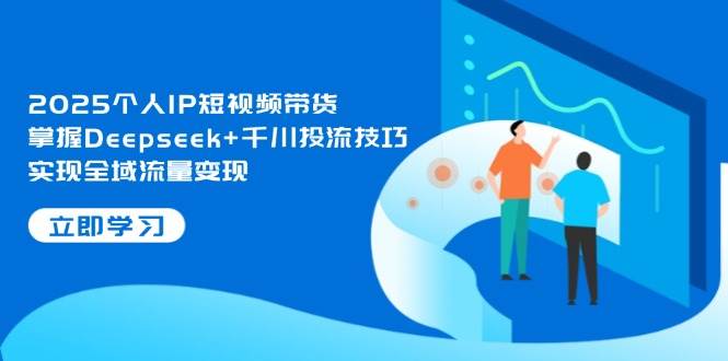 2025个人IP短视频带货，掌握Deepseek+千川投流技巧，实现全域流量变现-副业心选