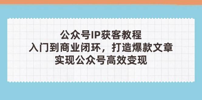 公众号IP获客教程(第3期)，从入门到商业闭环，打造爆款文章，实现公众号高效变现 - 副业心选-副业心选