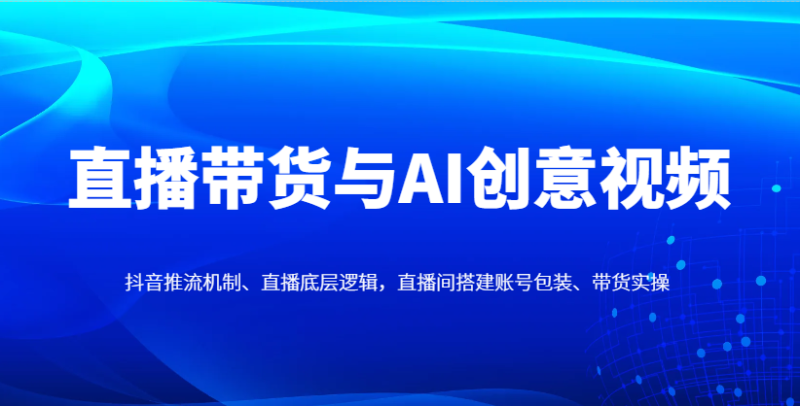 直播带货与AI创意视频，抖音推流机制、直播底层逻辑，直播间搭建账号包装、带货实操 - 副业心选-副业心选