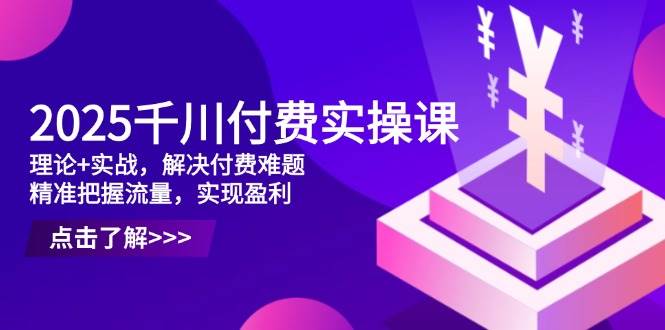 2025千川付费实操课，理论+实战，解决付费难题，精准把握流量，实现盈利 - 副业心选-副业心选
