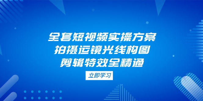 （14465期）全套短视频实操方案，拍摄运镜光线构图，剪辑特效全精通 - 副业心选-副业心选