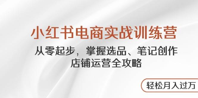小红书电商实战训练营，从零起步，掌握选品、笔记创作、店铺运营全攻略，轻松月入过万 - 副业心选-副业心选
