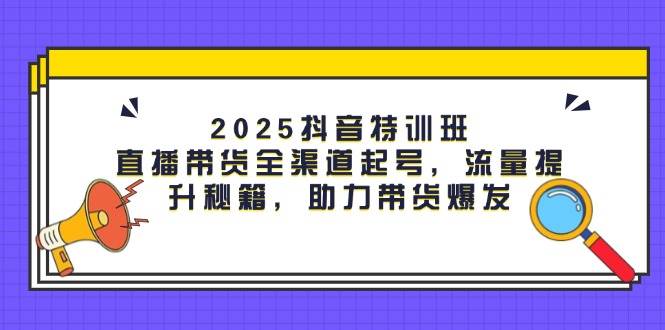 2025抖音特训班：直播带货全渠道起号，流量提升秘籍，助力带货爆发-副业心选