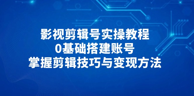（14557期）影视剪辑号实操教程，0基础搭建账号，掌握剪辑技巧与变现方法 - 副业心选-副业心选