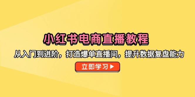 小红书电商直播教程，从入门到进阶，打造爆单直播间，提升数据复盘能力-副业心选