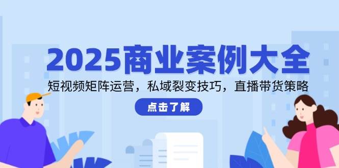 2025商业案例大全，短视频矩阵运营，私域裂变技巧，直播带货策略 - 副业心选-副业心选