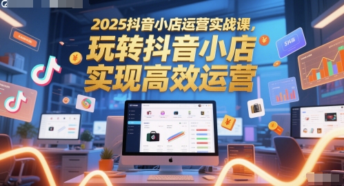 2025抖音小店运营实战课，玩转抖音小店，实现高效运营 - 副业心选-副业心选