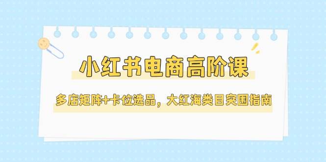 小红书电商高阶课，多店矩阵+卡位选品，大红海类目突围指南（更新5月）-副业心选