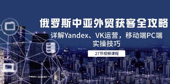 俄罗斯中亚外贸获客全攻略，详解Yandex、VK运营，移动端PC端实操技巧-副业心选