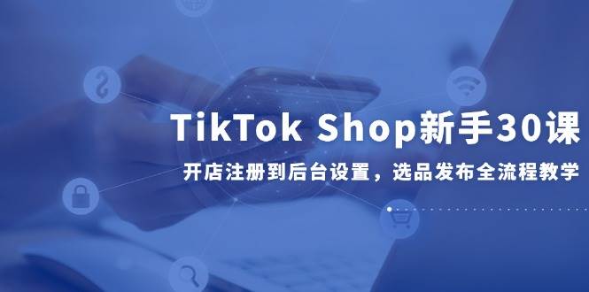 TikTok Shop新手30课，开店注册到后台设置，选品发布全流程教学 - 副业心选-副业心选
