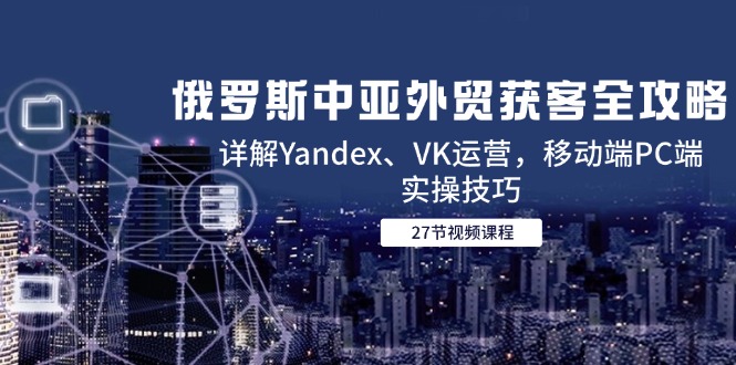 （14959期）俄罗斯中亚外贸获客全攻略，详解Yandex、VK运营，移动端PC端实操技巧 - 副业心选-副业心选