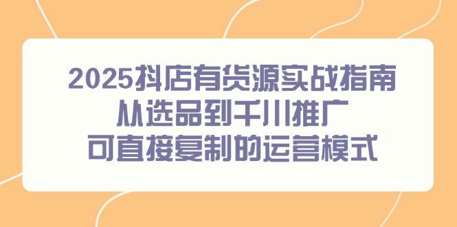 2025抖店有货源实战指南，从选品到千川推广，可直接复制的运营模式-副业心选