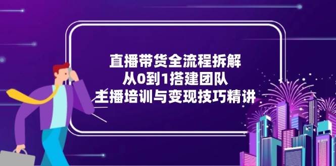 直播带货全流程拆解：从0到1搭建团队，主播培训与变现技巧精讲 - 副业心选-副业心选
