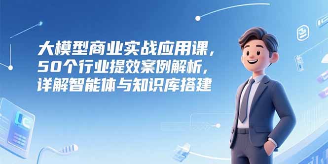 大模型商业实战应用课，50个行业提效案例解析，详解智能体与知识库搭建 - 副业心选-副业心选