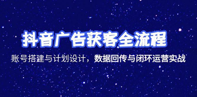 抖音广告获客全流程，账号搭建与计划设计，数据回传与闭环运营实战-副业心选