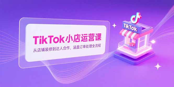 TikTok小店运营课，从店铺装修到达人合作，涵盖订单处理全流程-副业心选