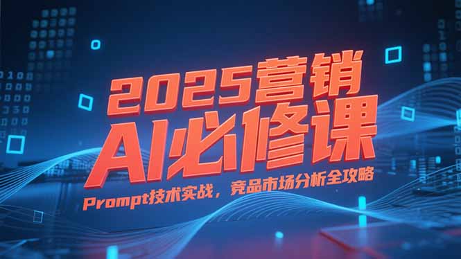2025营销AI必修课，业务拆解逻辑，Prompt技术实战，竞品市场分析全攻略 - 副业心选-副业心选
