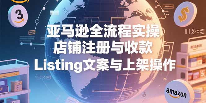 亚马逊全流程实操，店铺注册与收款，Listing文案与上架操作-副业心选