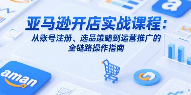 亚马逊开店实战课程：从账号注册、选品策略到运营推广的全链路操作指南-副业心选