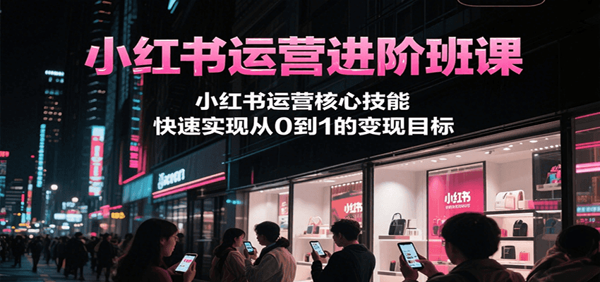 小红书运营进阶班课，小红书运营核心技能，快速实现从0到1的变现目标-副业心选
