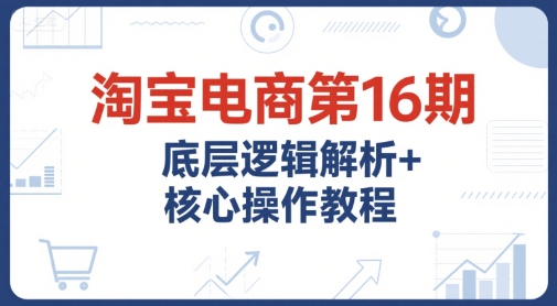 淘宝电商第16期，底层逻辑解析+核心操作教程，运营、推广提升能力的必学课程+配套资料-副业心选