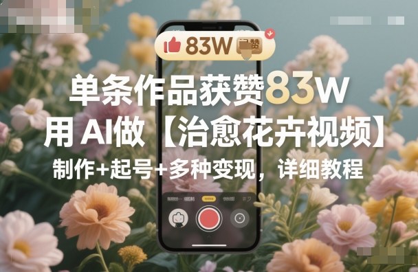 单条作品获赞83W，用AI做【治愈花卉视频】，制作+起号+多种变现，详细教程-副业心选