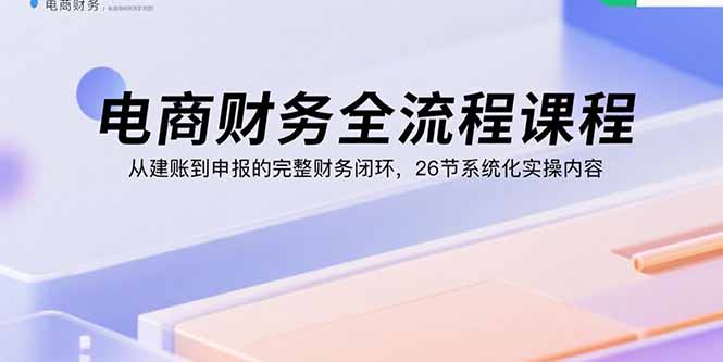 电商财务全流程课程：从建账到申报的完整财务闭环，26节系统化实操内容 - 副业心选-副业心选